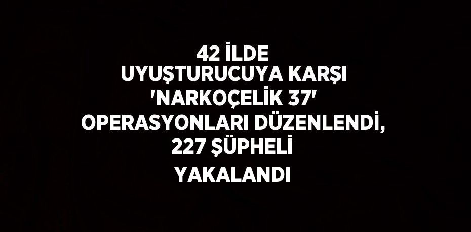 42 İLDE UYUŞTURUCUYA KARŞI 'NARKOÇELİK 37' OPERASYONLARI DÜZENLENDİ, 227 ŞÜPHELİ YAKALANDI