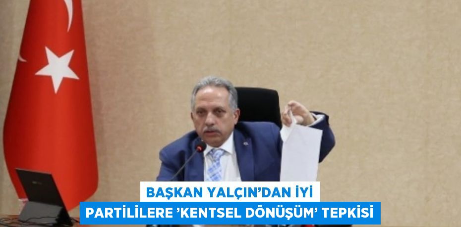 BAŞKAN YALÇIN’DAN İYİ PARTİLİLERE ’KENTSEL DÖNÜŞÜM’ TEPKİSİ