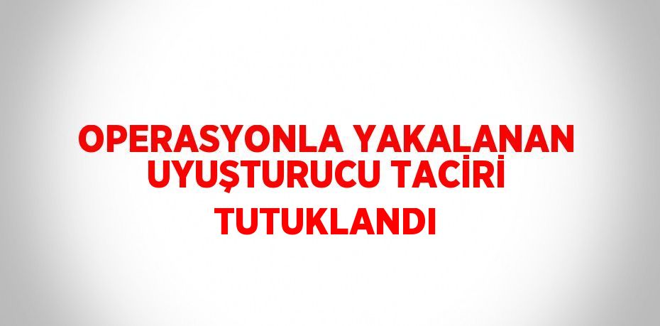 OPERASYONLA YAKALANAN UYUŞTURUCU TACİRİ TUTUKLANDI