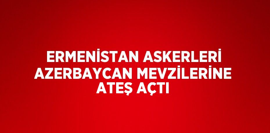 ERMENİSTAN ASKERLERİ AZERBAYCAN MEVZİLERİNE ATEŞ AÇTI