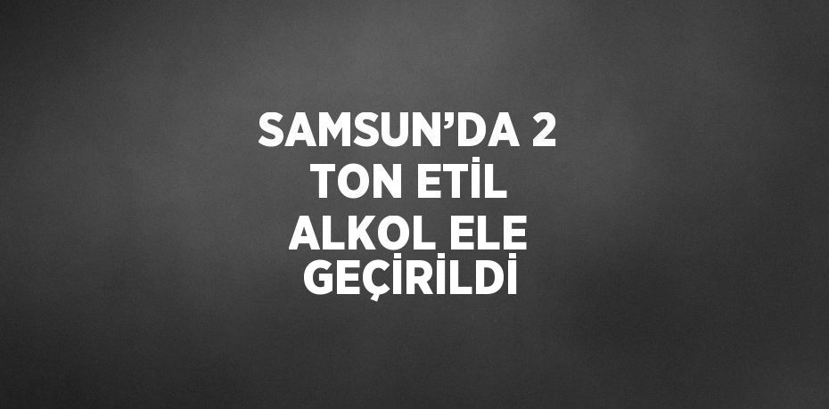 SAMSUN’DA 2 TON ETİL ALKOL ELE GEÇİRİLDİ