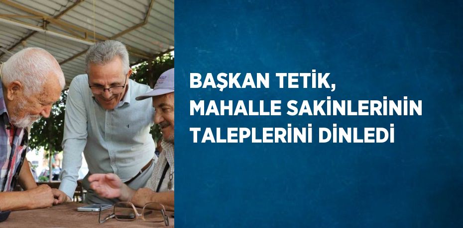 BAŞKAN TETİK, MAHALLE SAKİNLERİNİN TALEPLERİNİ DİNLEDİ