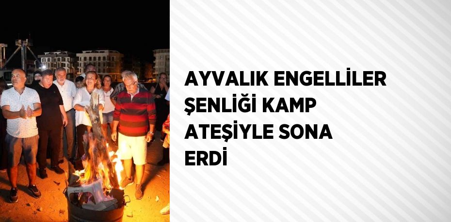 AYVALIK ENGELLİLER ŞENLİĞİ KAMP ATEŞİYLE SONA ERDİ