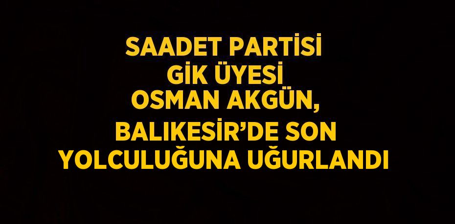 SAADET PARTİSİ GİK ÜYESİ OSMAN AKGÜN, BALIKESİR’DE SON YOLCULUĞUNA UĞURLANDI