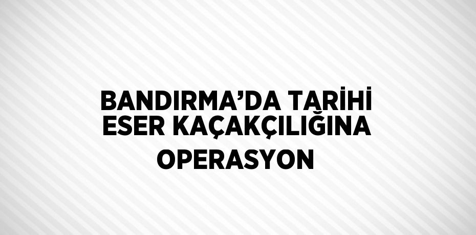 BANDIRMA’DA TARİHİ ESER KAÇAKÇILIĞINA OPERASYON