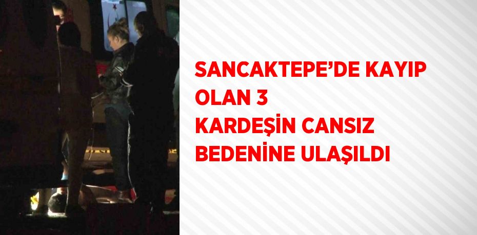 SANCAKTEPE’DE KAYIP OLAN 3 KARDEŞİN CANSIZ BEDENİNE ULAŞILDI