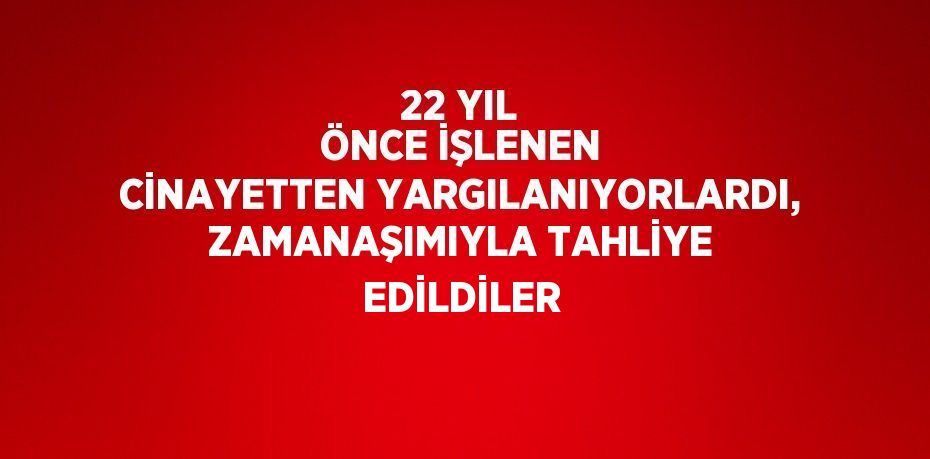 22 YIL ÖNCE İŞLENEN CİNAYETTEN YARGILANIYORLARDI, ZAMANAŞIMIYLA TAHLİYE EDİLDİLER