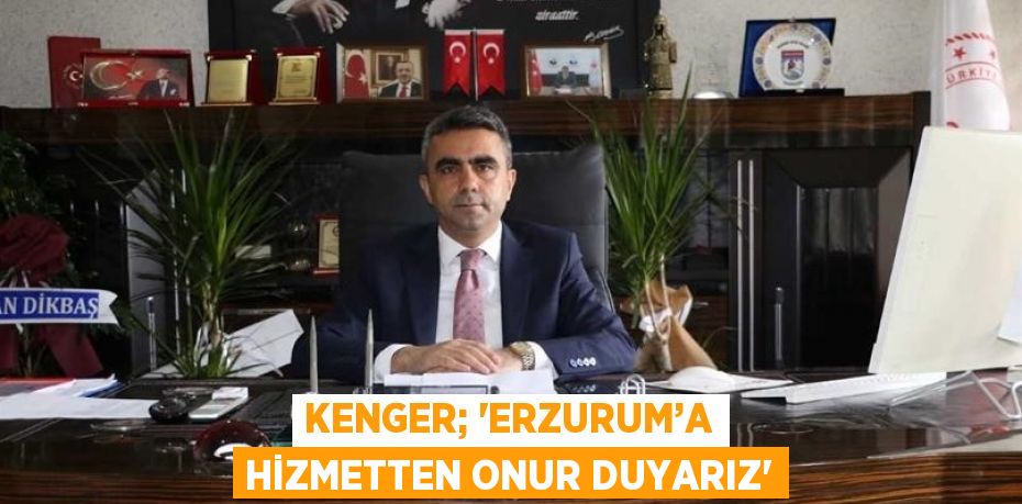 KENGER; 'ERZURUM’A HİZMETTEN ONUR DUYARIZ'