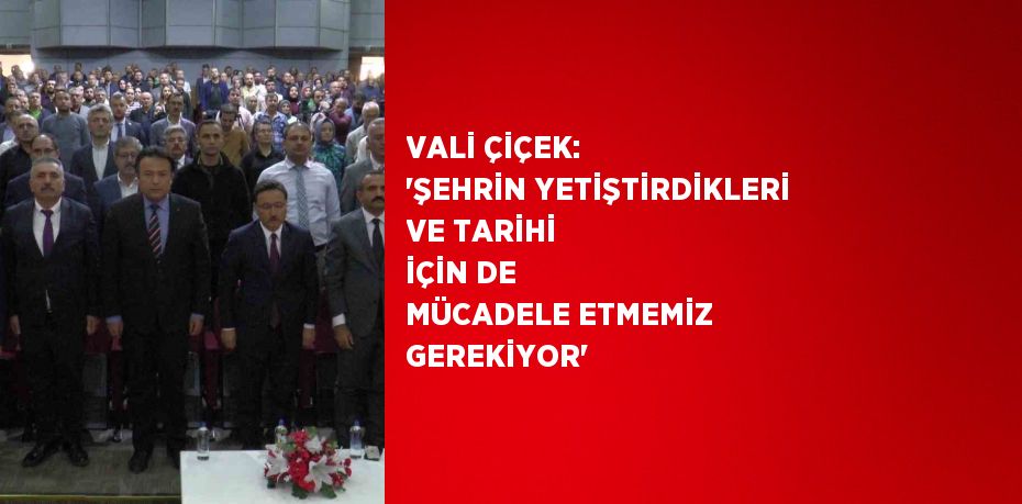 VALİ ÇİÇEK: 'ŞEHRİN YETİŞTİRDİKLERİ VE TARİHİ İÇİN DE MÜCADELE ETMEMİZ GEREKİYOR'