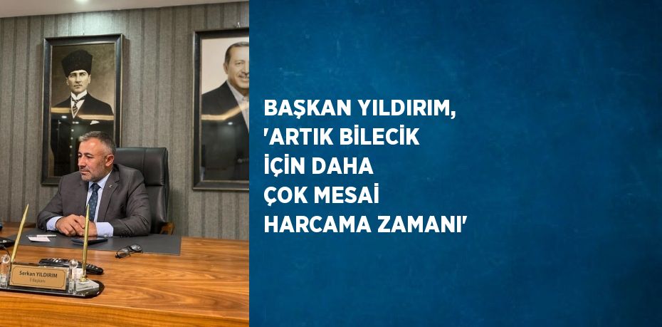 BAŞKAN YILDIRIM, 'ARTIK BİLECİK İÇİN DAHA ÇOK MESAİ HARCAMA ZAMANI'