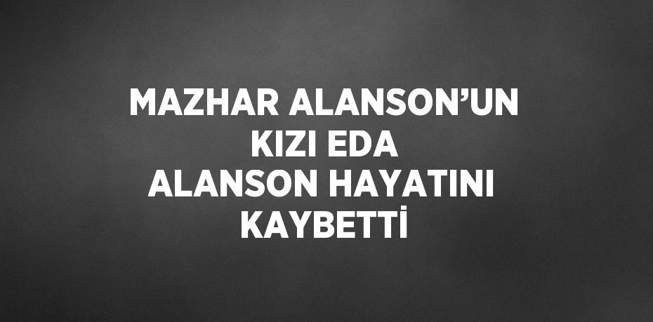 MAZHAR ALANSON’UN KIZI EDA ALANSON HAYATINI KAYBETTİ