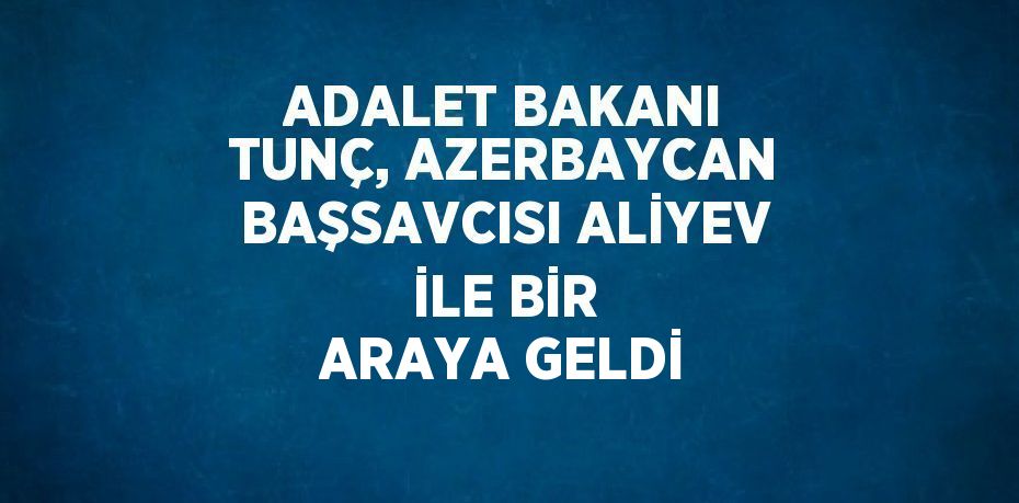 ADALET BAKANI TUNÇ, AZERBAYCAN BAŞSAVCISI ALİYEV İLE BİR ARAYA GELDİ