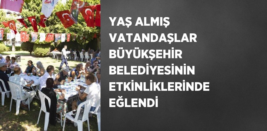 YAŞ ALMIŞ VATANDAŞLAR BÜYÜKŞEHİR BELEDİYESİNİN ETKİNLİKLERİNDE EĞLENDİ