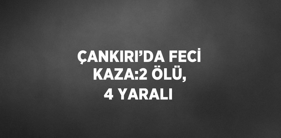 ÇANKIRI’DA FECİ KAZA:2 ÖLÜ, 4 YARALI