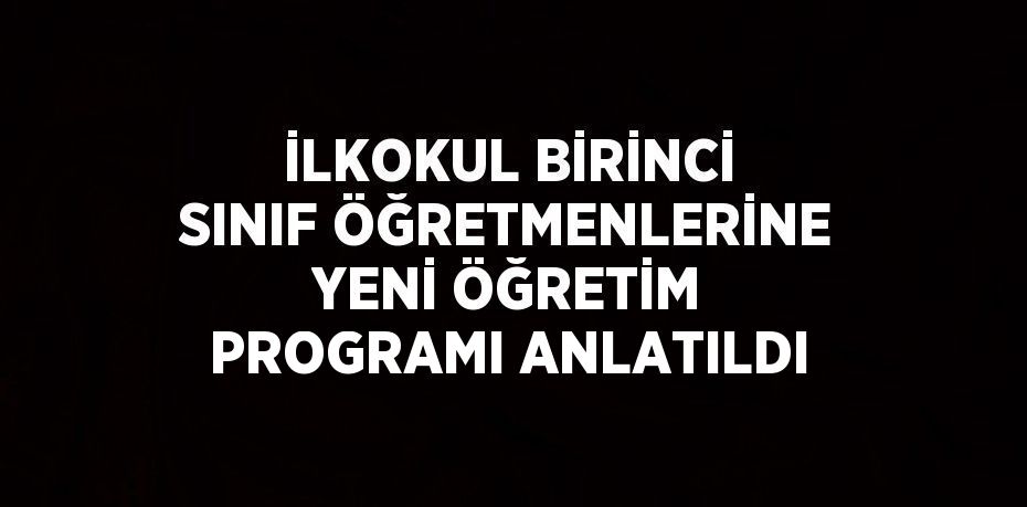 İLKOKUL BİRİNCİ SINIF ÖĞRETMENLERİNE YENİ ÖĞRETİM PROGRAMI ANLATILDI