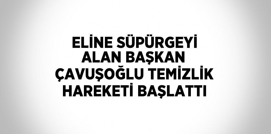 ELİNE SÜPÜRGEYİ ALAN BAŞKAN ÇAVUŞOĞLU TEMİZLİK HAREKETİ BAŞLATTI