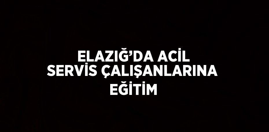 ELAZIĞ’DA ACİL SERVİS ÇALIŞANLARINA EĞİTİM