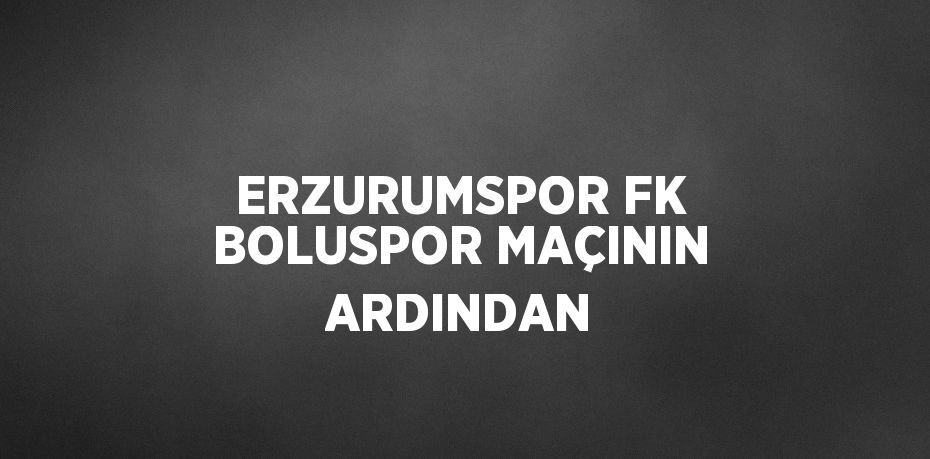 ERZURUMSPOR FK BOLUSPOR MAÇININ ARDINDAN