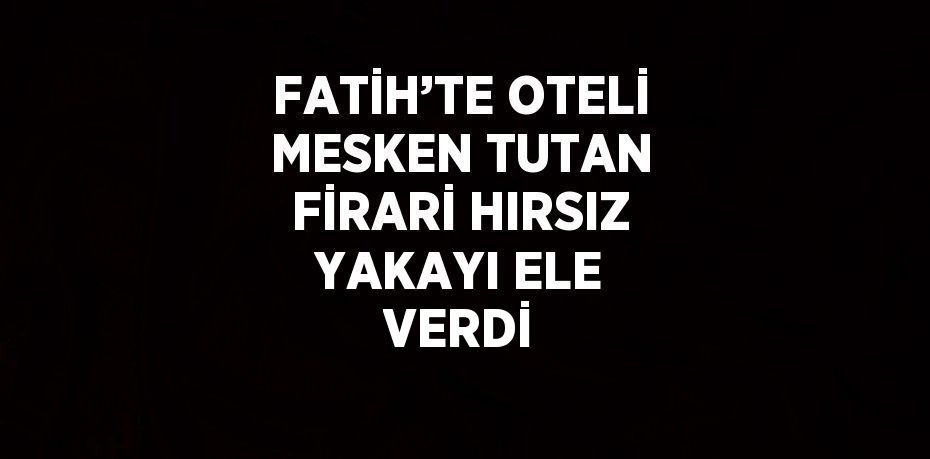 FATİH’TE OTELİ MESKEN TUTAN FİRARİ HIRSIZ YAKAYI ELE VERDİ