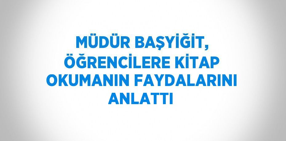 MÜDÜR BAŞYİĞİT, ÖĞRENCİLERE KİTAP OKUMANIN FAYDALARINI ANLATTI