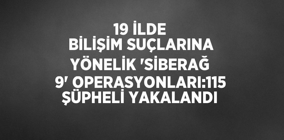 19 İLDE BİLİŞİM SUÇLARINA YÖNELİK 'SİBERAĞ 9' OPERASYONLARI:115 ŞÜPHELİ YAKALANDI