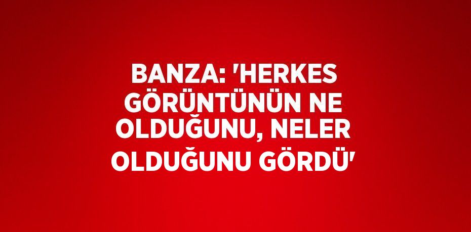 BANZA: 'HERKES GÖRÜNTÜNÜN NE OLDUĞUNU, NELER OLDUĞUNU GÖRDÜ'