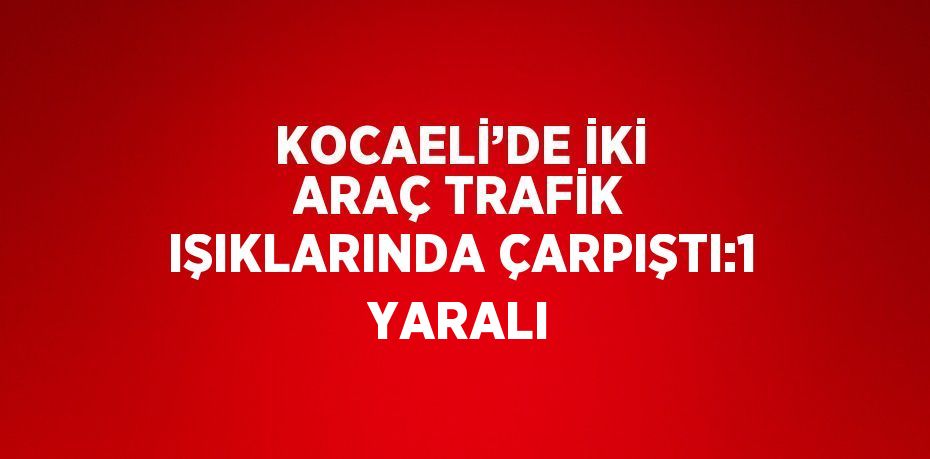 KOCAELİ’DE İKİ ARAÇ TRAFİK IŞIKLARINDA ÇARPIŞTI:1 YARALI