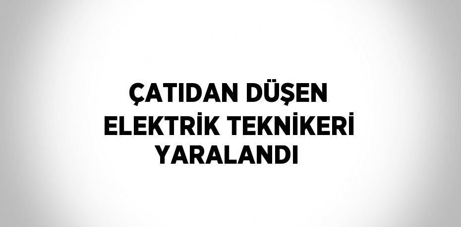 ÇATIDAN DÜŞEN ELEKTRİK TEKNİKERİ YARALANDI