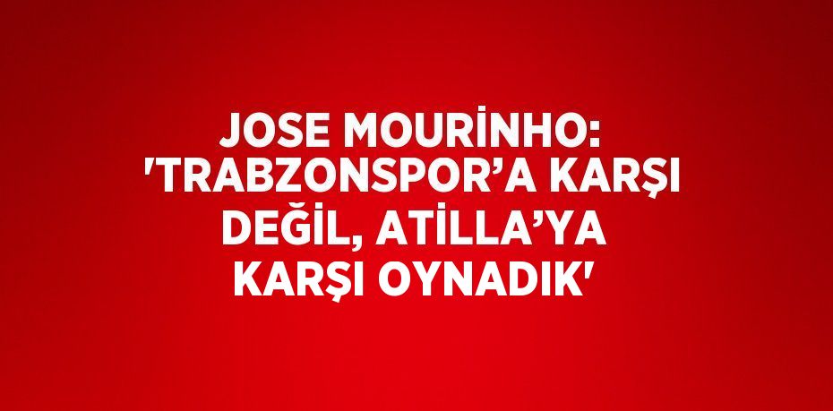 JOSE MOURİNHO: 'TRABZONSPOR’A KARŞI DEĞİL, ATİLLA’YA KARŞI OYNADIK'