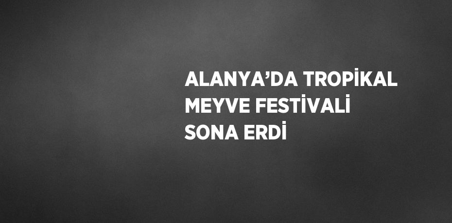 ALANYA’DA TROPİKAL MEYVE FESTİVALİ SONA ERDİ