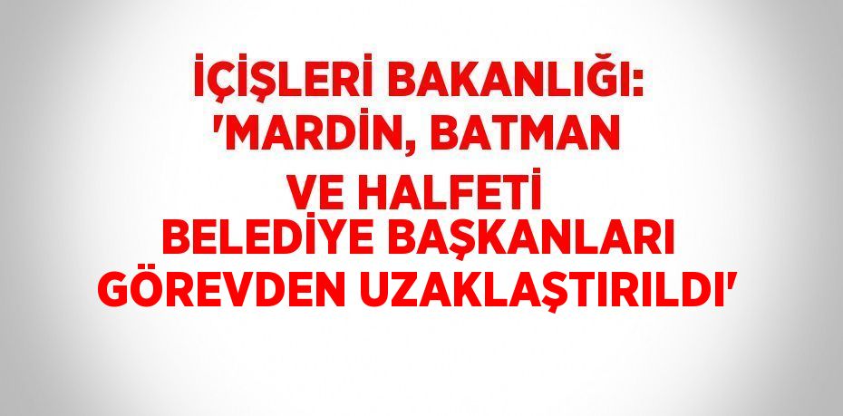 İÇİŞLERİ BAKANLIĞI: 'MARDİN, BATMAN VE HALFETİ BELEDİYE BAŞKANLARI GÖREVDEN UZAKLAŞTIRILDI'