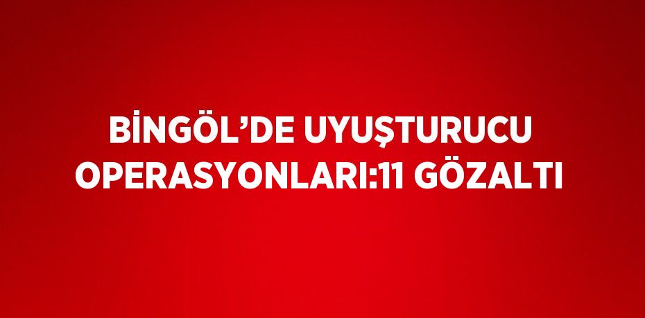 BİNGÖL’DE UYUŞTURUCU OPERASYONLARI:11 GÖZALTI