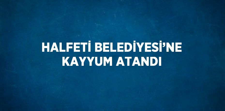 HALFETİ BELEDİYESİ’NE KAYYUM ATANDI