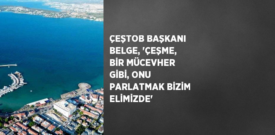 ÇEŞTOB BAŞKANI BELGE, 'ÇEŞME, BİR MÜCEVHER GİBİ, ONU PARLATMAK BİZİM ELİMİZDE'