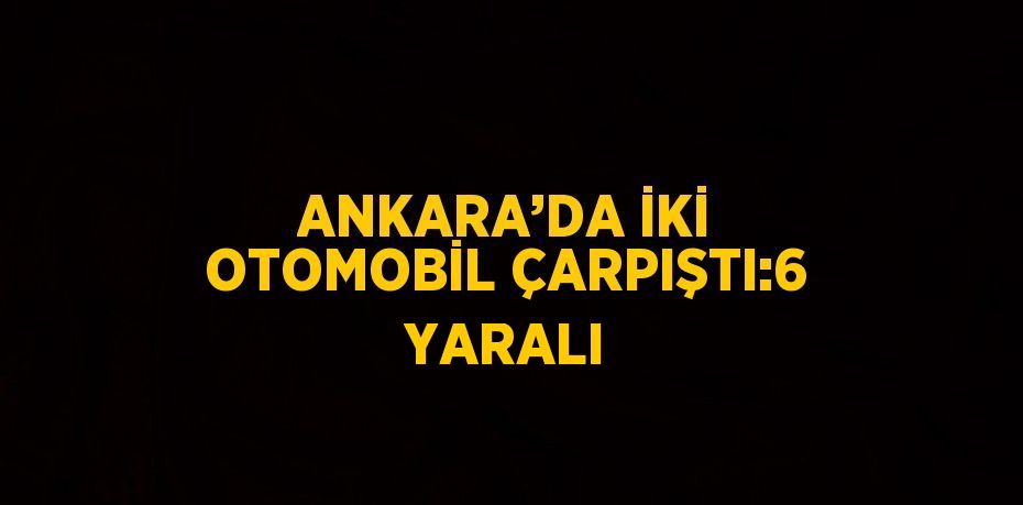 ANKARA’DA İKİ OTOMOBİL ÇARPIŞTI:6 YARALI