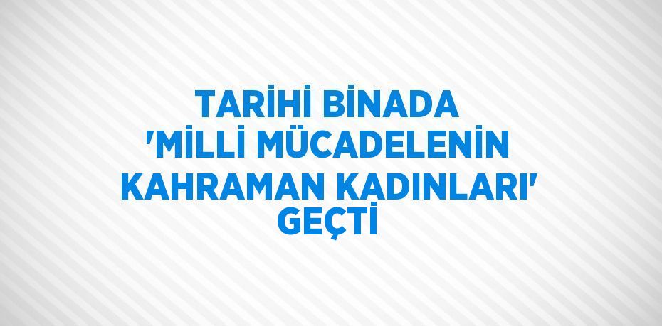 TARİHİ BİNADA 'MİLLİ MÜCADELENİN KAHRAMAN KADINLARI' GEÇTİ