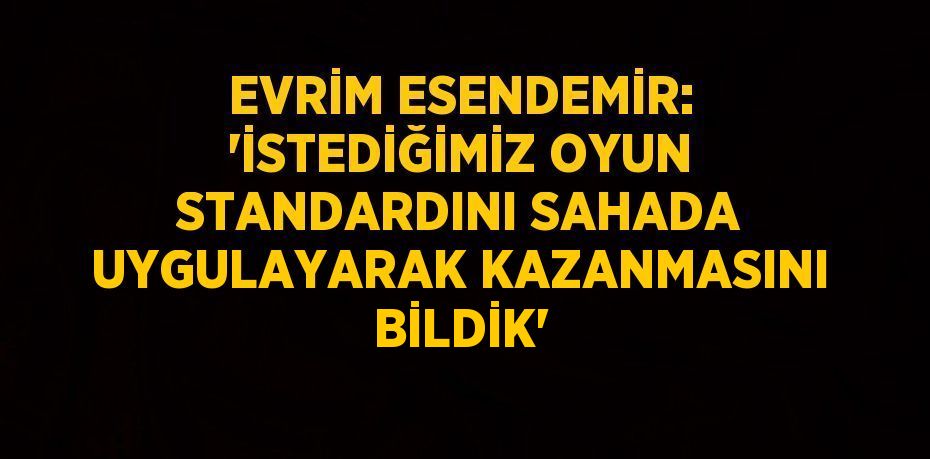 EVRİM ESENDEMİR: 'İSTEDİĞİMİZ OYUN STANDARDINI SAHADA UYGULAYARAK KAZANMASINI BİLDİK'