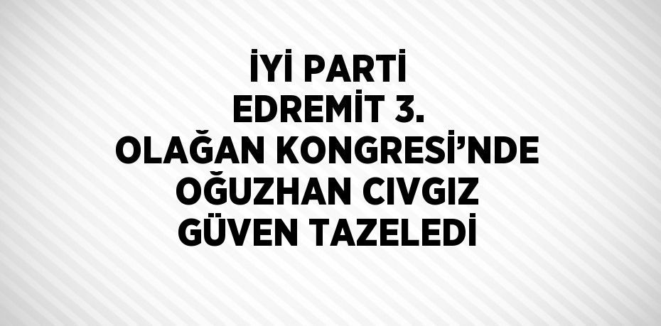 İYİ PARTİ EDREMİT 3. OLAĞAN KONGRESİ’NDE OĞUZHAN CIVGIZ GÜVEN TAZELEDİ