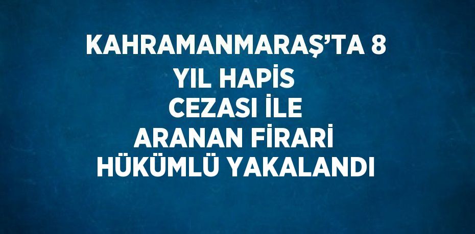 KAHRAMANMARAŞ’TA 8 YIL HAPİS CEZASI İLE ARANAN FİRARİ HÜKÜMLÜ YAKALANDI