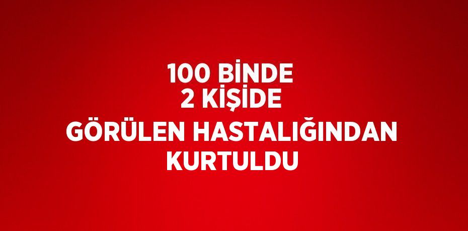 100 BİNDE 2 KİŞİDE GÖRÜLEN HASTALIĞINDAN KURTULDU