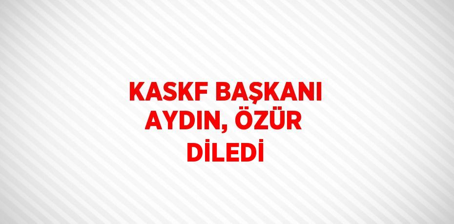 KASKF BAŞKANI AYDIN, ÖZÜR DİLEDİ