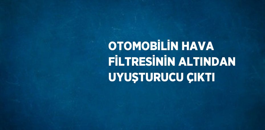 OTOMOBİLİN HAVA FİLTRESİNİN ALTINDAN UYUŞTURUCU ÇIKTI