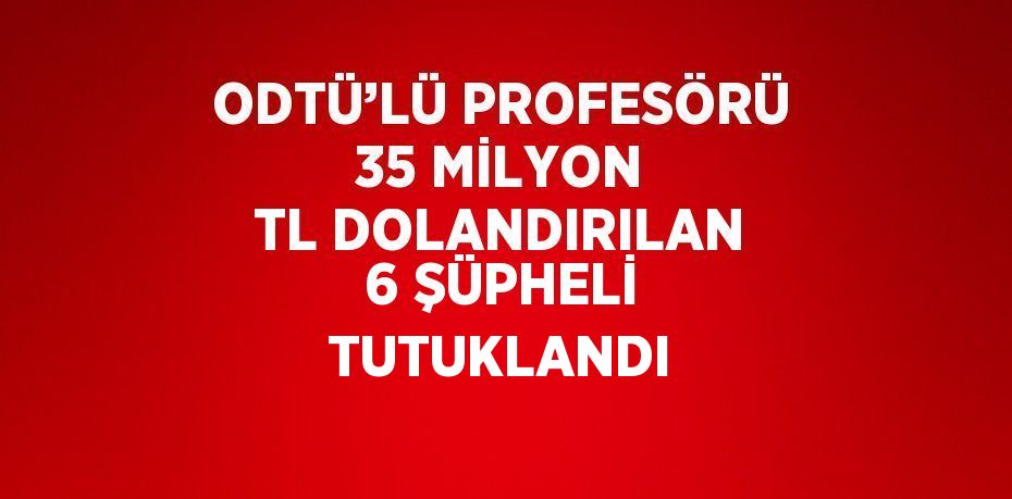 ODTÜ’LÜ PROFESÖRÜ 35 MİLYON TL DOLANDIRILAN 6 ŞÜPHELİ TUTUKLANDI