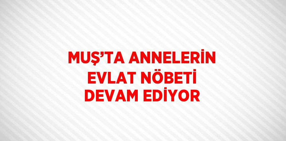 MUŞ’TA ANNELERİN EVLAT NÖBETİ DEVAM EDİYOR