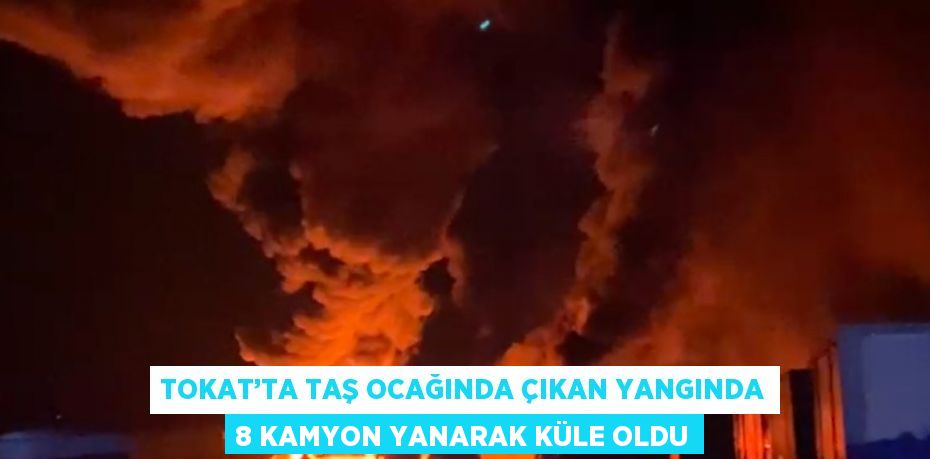 TOKAT’TA TAŞ OCAĞINDA ÇIKAN YANGINDA 8 KAMYON YANARAK KÜLE OLDU