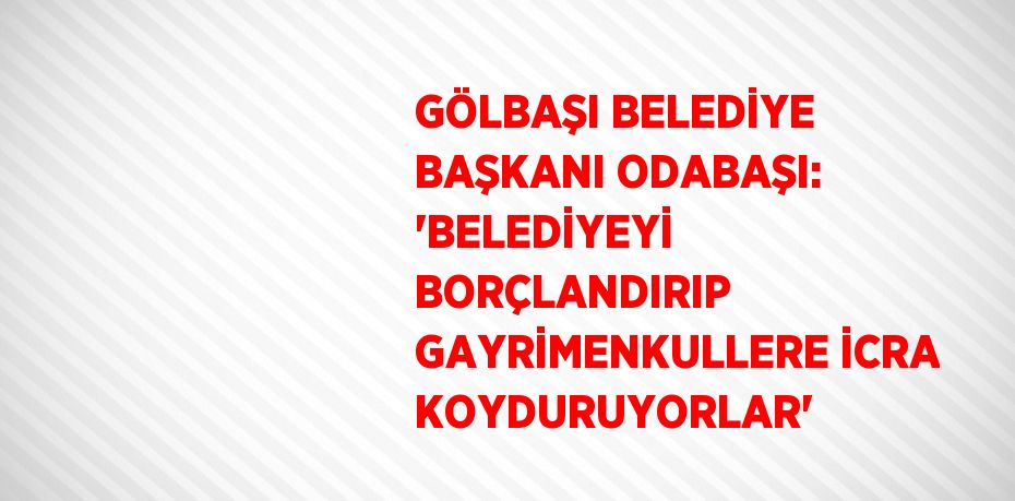 GÖLBAŞI BELEDİYE BAŞKANI ODABAŞI: 'BELEDİYEYİ BORÇLANDIRIP GAYRİMENKULLERE İCRA KOYDURUYORLAR'