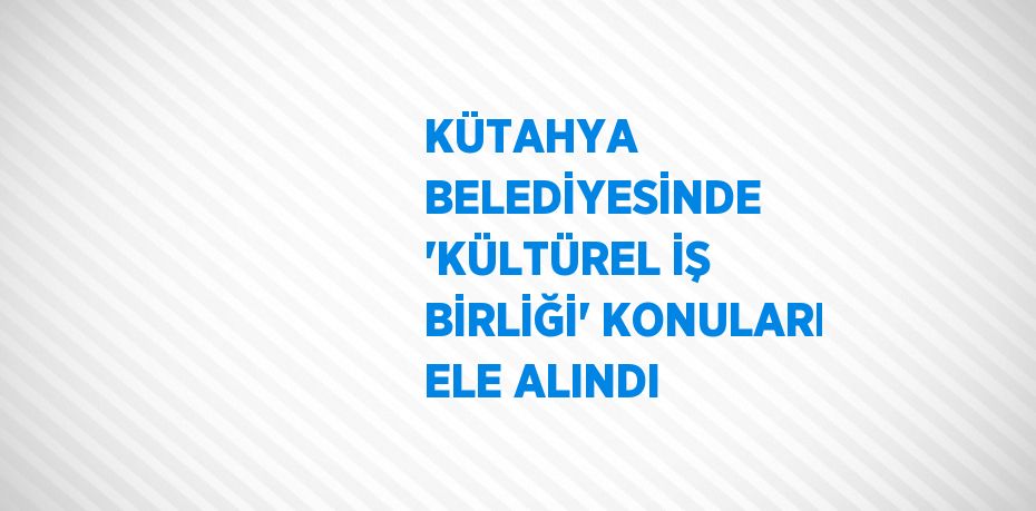 KÜTAHYA BELEDİYESİNDE 'KÜLTÜREL İŞ BİRLİĞİ' KONULARI ELE ALINDI