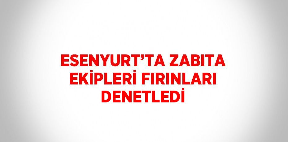 ESENYURT’TA ZABITA EKİPLERİ FIRINLARI DENETLEDİ