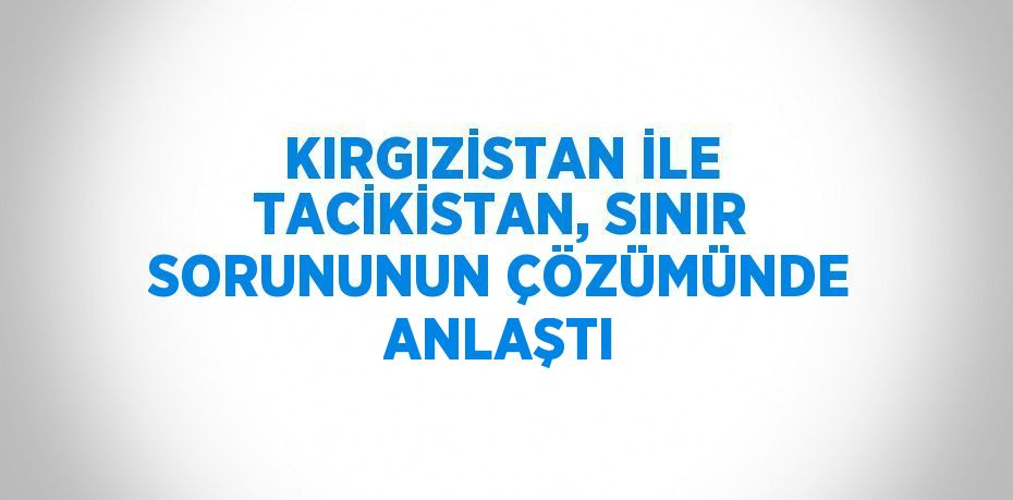 KIRGIZİSTAN İLE TACİKİSTAN, SINIR SORUNUNUN ÇÖZÜMÜNDE ANLAŞTI