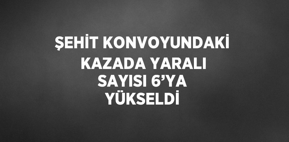 ŞEHİT KONVOYUNDAKİ KAZADA YARALI SAYISI 6’YA YÜKSELDİ